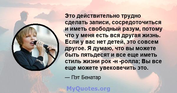 Это действительно трудно сделать записи, сосредоточиться и иметь свободный разум, потому что у меня есть вся другая жизнь. Если у вас нет детей, это совсем другое. Я думаю, что вы можете быть пятьдесят и все еще иметь