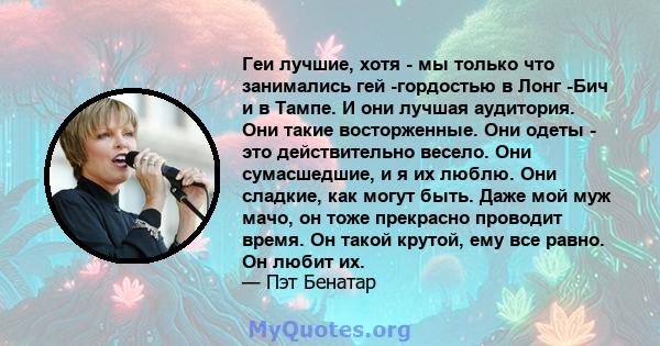 Геи лучшие, хотя - мы только что занимались гей -гордостью в Лонг -Бич и в Тампе. И они лучшая аудитория. Они такие восторженные. Они одеты - это действительно весело. Они сумасшедшие, и я их люблю. Они сладкие, как