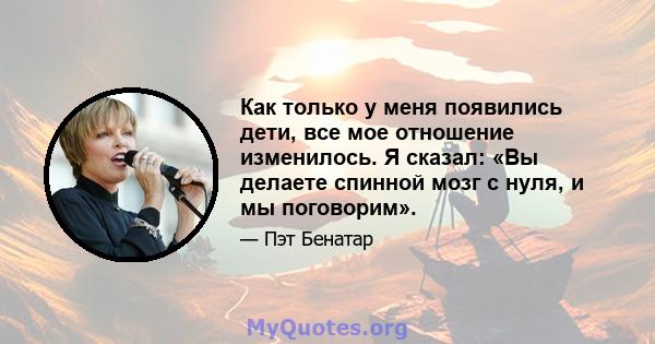 Как только у меня появились дети, все мое отношение изменилось. Я сказал: «Вы делаете спинной мозг с нуля, и мы поговорим».