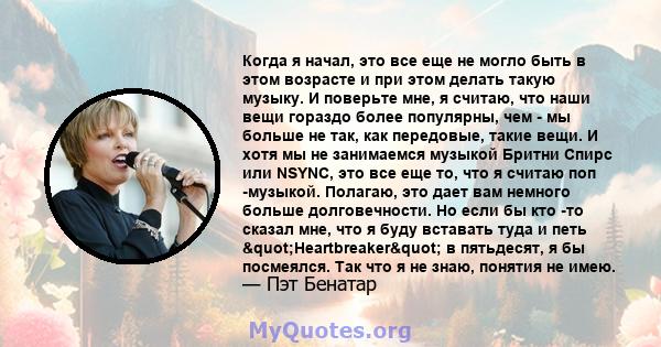 Когда я начал, это все еще не могло быть в этом возрасте и при этом делать такую ​​музыку. И поверьте мне, я считаю, что наши вещи гораздо более популярны, чем - мы больше не так, как передовые, такие вещи. И хотя мы не 