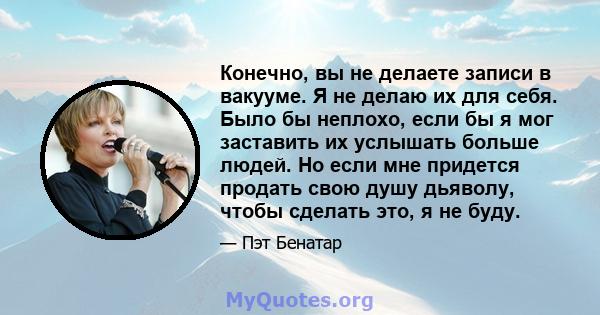 Конечно, вы не делаете записи в вакууме. Я не делаю их для себя. Было бы неплохо, если бы я мог заставить их услышать больше людей. Но если мне придется продать свою душу дьяволу, чтобы сделать это, я не буду.