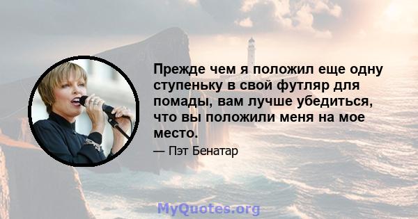 Прежде чем я положил еще одну ступеньку в свой футляр для помады, вам лучше убедиться, что вы положили меня на мое место.