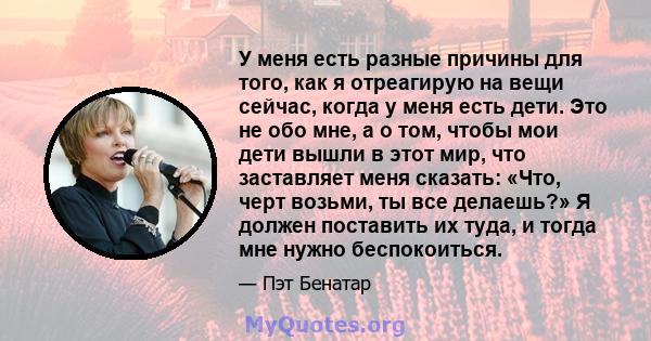 У меня есть разные причины для того, как я отреагирую на вещи сейчас, когда у меня есть дети. Это не обо мне, а о том, чтобы мои дети вышли в этот мир, что заставляет меня сказать: «Что, черт возьми, ты все делаешь?» Я