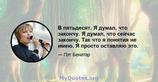 В пятьдесят. Я думал, что закончу. Я думал, что сейчас закончу. Так что я понятия не имею. Я просто оставляю это.