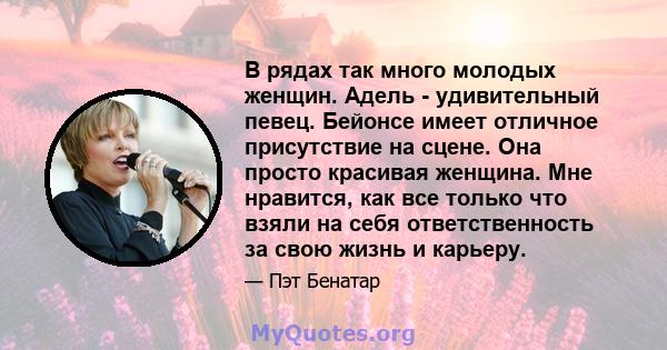 В рядах так много молодых женщин. Адель - удивительный певец. Бейонсе имеет отличное присутствие на сцене. Она просто красивая женщина. Мне нравится, как все только что взяли на себя ответственность за свою жизнь и