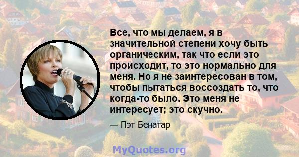 Все, что мы делаем, я в значительной степени хочу быть органическим, так что если это происходит, то это нормально для меня. Но я не заинтересован в том, чтобы пытаться воссоздать то, что когда-то было. Это меня не