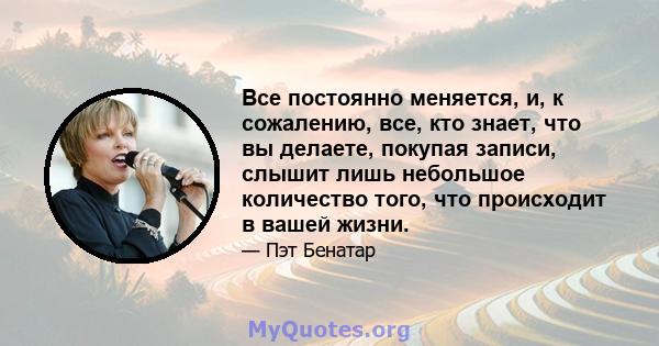 Все постоянно меняется, и, к сожалению, все, кто знает, что вы делаете, покупая записи, слышит лишь небольшое количество того, что происходит в вашей жизни.