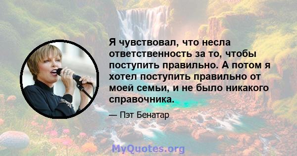 Я чувствовал, что несла ответственность за то, чтобы поступить правильно. А потом я хотел поступить правильно от моей семьи, и не было никакого справочника.