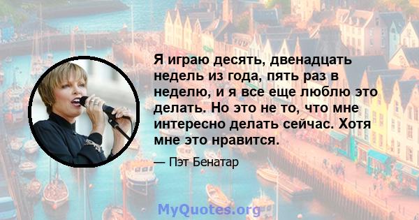 Я играю десять, двенадцать недель из года, пять раз в неделю, и я все еще люблю это делать. Но это не то, что мне интересно делать сейчас. Хотя мне это нравится.