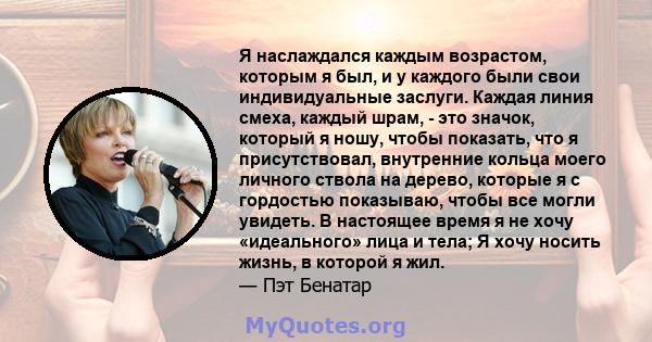 Я наслаждался каждым возрастом, которым я был, и у каждого были свои индивидуальные заслуги. Каждая линия смеха, каждый шрам, - это значок, который я ношу, чтобы показать, что я присутствовал, внутренние кольца моего