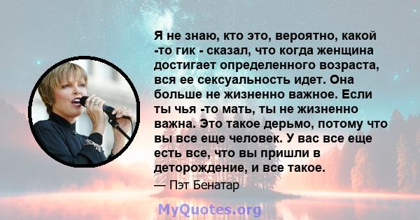 Я не знаю, кто это, вероятно, какой -то гик - сказал, что когда женщина достигает определенного возраста, вся ее сексуальность идет. Она больше не жизненно важное. Если ты чья -то мать, ты не жизненно важна. Это такое