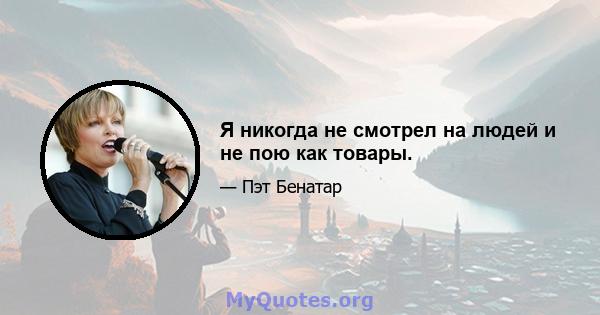 Я никогда не смотрел на людей и не пою как товары.