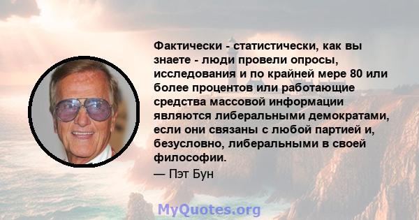 Фактически - статистически, как вы знаете - люди провели опросы, исследования и по крайней мере 80 или более процентов или работающие средства массовой информации являются либеральными демократами, если они связаны с