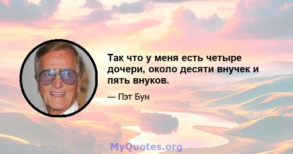 Так что у меня есть четыре дочери, около десяти внучек и пять внуков.