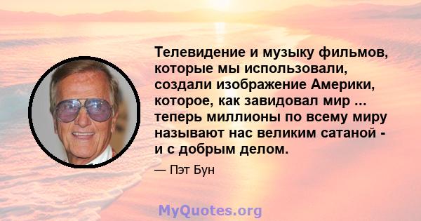 Телевидение и музыку фильмов, которые мы использовали, создали изображение Америки, которое, как завидовал мир ... теперь миллионы по всему миру называют нас великим сатаной - и с добрым делом.