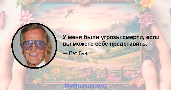 У меня были угрозы смерти, если вы можете себе представить.