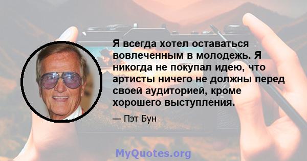 Я всегда хотел оставаться вовлеченным в молодежь. Я никогда не покупал идею, что артисты ничего не должны перед своей аудиторией, кроме хорошего выступления.