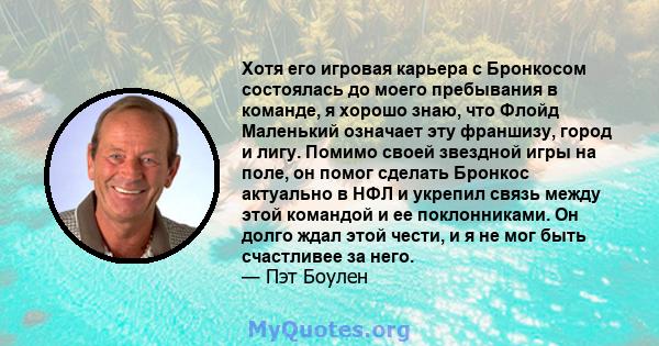 Хотя его игровая карьера с Бронкосом состоялась до моего пребывания в команде, я хорошо знаю, что Флойд Маленький означает эту франшизу, город и лигу. Помимо своей звездной игры на поле, он помог сделать Бронкос