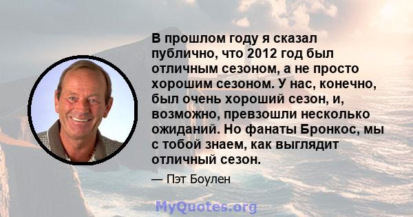 В прошлом году я сказал публично, что 2012 год был отличным сезоном, а не просто хорошим сезоном. У нас, конечно, был очень хороший сезон, и, возможно, превзошли несколько ожиданий. Но фанаты Бронкос, мы с тобой знаем,