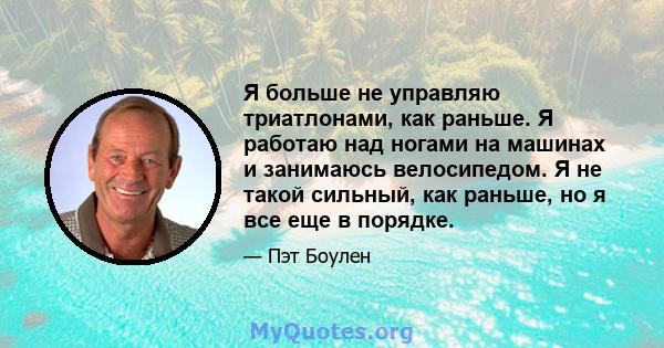 Я больше не управляю триатлонами, как раньше. Я работаю над ногами на машинах и занимаюсь велосипедом. Я не такой сильный, как раньше, но я все еще в порядке.