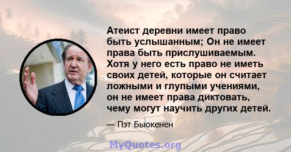 Атеист деревни имеет право быть услышанным; Он не имеет права быть прислушиваемым. Хотя у него есть право не иметь своих детей, которые он считает ложными и глупыми учениями, он не имеет права диктовать, чему могут