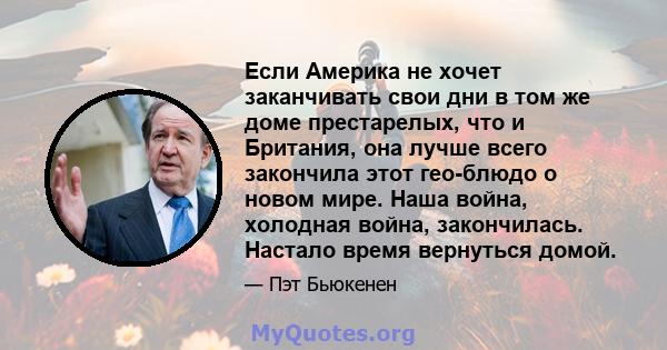 Если Америка не хочет заканчивать свои дни в том же доме престарелых, что и Британия, она лучше всего закончила этот гео-блюдо о новом мире. Наша война, холодная война, закончилась. Настало время вернуться домой.