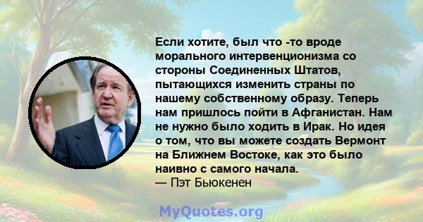 Если хотите, был что -то вроде морального интервенционизма со стороны Соединенных Штатов, пытающихся изменить страны по нашему собственному образу. Теперь нам пришлось пойти в Афганистан. Нам не нужно было ходить в