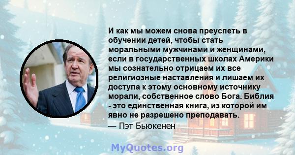 И как мы можем снова преуспеть в обучении детей, чтобы стать моральными мужчинами и женщинами, если в государственных школах Америки мы сознательно отрицаем их все религиозные наставления и лишаем их доступа к этому