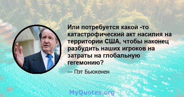 Или потребуется какой -то катастрофический акт насилия на территории США, чтобы наконец разбудить наших игроков на затраты на глобальную гегемонию?