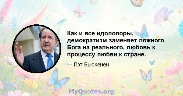 Как и все идолопоры, демократизм заменяет ложного Бога на реального, любовь к процессу любви к стране.