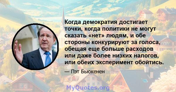 Когда демократия достигает точки, когда политики не могут сказать «нет» людям, и обе стороны конкурируют за голоса, обещая еще больше расходов или даже более низких налогов, или обеих эксперимент обойтись.