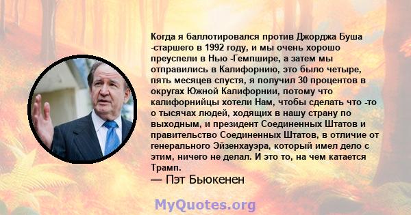 Когда я баллотировался против Джорджа Буша -старшего в 1992 году, и мы очень хорошо преуспели в Нью -Гемпшире, а затем мы отправились в Калифорнию, это было четыре, пять месяцев спустя, я получил 30 процентов в округах