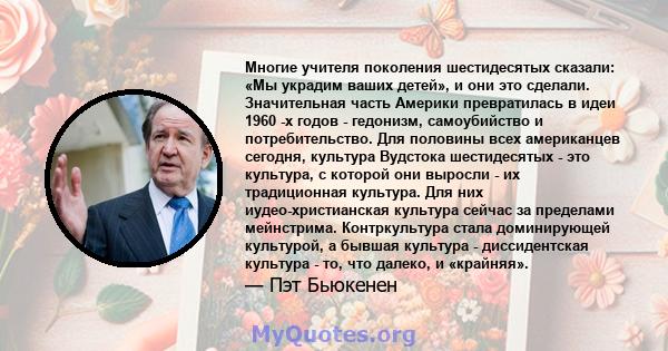 Многие учителя поколения шестидесятых сказали: «Мы украдим ваших детей», и они это сделали. Значительная часть Америки превратилась в идеи 1960 -х годов - гедонизм, самоубийство и потребительство. Для половины всех