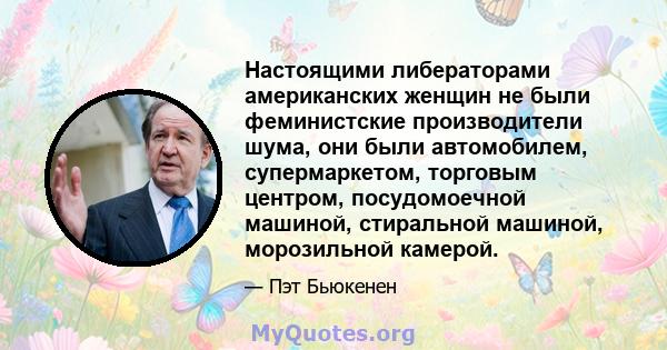 Настоящими либераторами американских женщин не были феминистские производители шума, они были автомобилем, супермаркетом, торговым центром, посудомоечной машиной, стиральной машиной, морозильной камерой.