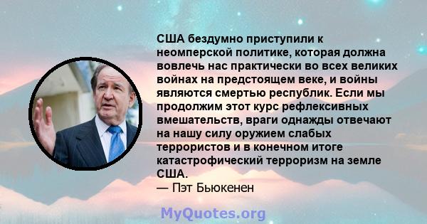 США бездумно приступили к неомперской политике, которая должна вовлечь нас практически во всех великих войнах на предстоящем веке, и войны являются смертью республик. Если мы продолжим этот курс рефлексивных