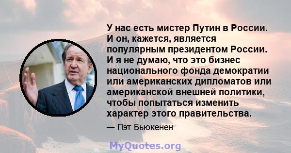 У нас есть мистер Путин в России. И он, кажется, является популярным президентом России. И я не думаю, что это бизнес национального фонда демократии или американских дипломатов или американской внешней политики, чтобы