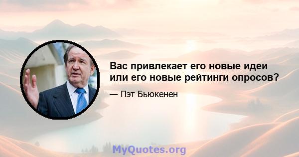 Вас привлекает его новые идеи или его новые рейтинги опросов?