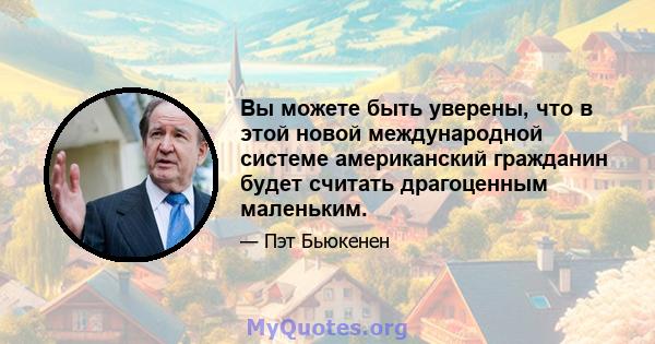 Вы можете быть уверены, что в этой новой международной системе американский гражданин будет считать драгоценным маленьким.