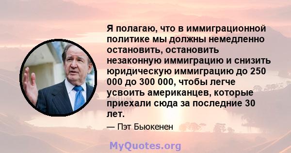 Я полагаю, что в иммиграционной политике мы должны немедленно остановить, остановить незаконную иммиграцию и снизить юридическую иммиграцию до 250 000 до 300 000, чтобы легче усвоить американцев, которые приехали сюда