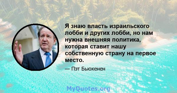 Я знаю власть израильского лобби и других лобби, но нам нужна внешняя политика, которая ставит нашу собственную страну на первое место.