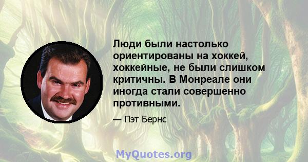 Люди были настолько ориентированы на хоккей, хоккейные, не были слишком критичны. В Монреале они иногда стали совершенно противными.