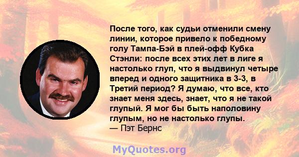 После того, как судьи отменили смену линии, которое привело к победному голу Тампа-Бэй в плей-офф Кубка Стэнли: после всех этих лет в лиге я настолько глуп, что я выдвинул четыре вперед и одного защитника в 3-3, в