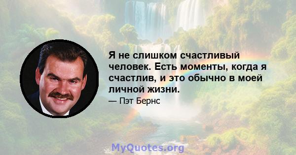 Я не слишком счастливый человек. Есть моменты, когда я счастлив, и это обычно в моей личной жизни.