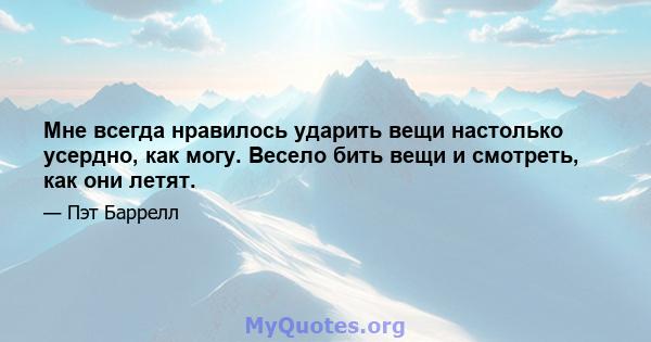 Мне всегда нравилось ударить вещи настолько усердно, как могу. Весело бить вещи и смотреть, как они летят.