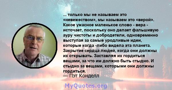 ... только мы не называем это «невежеством», мы называем это «верой». Какое ужасное маленькое слово - вера - источает, поскольку оно делает фальшивую ауру чистоты и добродетели, одновременно выступая за самые уродливые