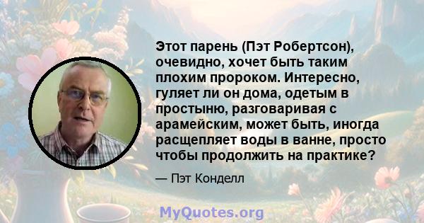 Этот парень (Пэт Робертсон), очевидно, хочет быть таким плохим пророком. Интересно, гуляет ли он дома, одетым в простыню, разговаривая с арамейским, может быть, иногда расщепляет воды в ванне, просто чтобы продолжить на 