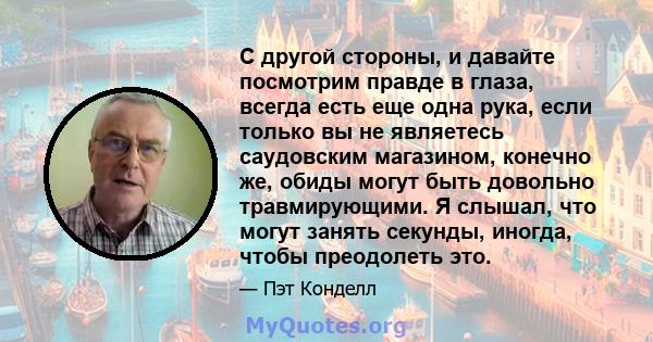 С другой стороны, и давайте посмотрим правде в глаза, всегда есть еще одна рука, если только вы не являетесь саудовским магазином, конечно же, обиды могут быть довольно травмирующими. Я слышал, что могут занять секунды, 