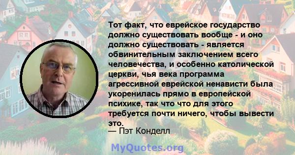 Тот факт, что еврейское государство должно существовать вообще - и оно должно существовать - является обвинительным заключением всего человечества, и особенно католической церкви, чья века программа агрессивной