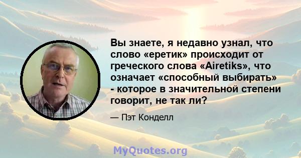 Вы знаете, я недавно узнал, что слово «еретик» происходит от греческого слова «Airetiks», что означает «способный выбирать» - которое в значительной степени говорит, не так ли?