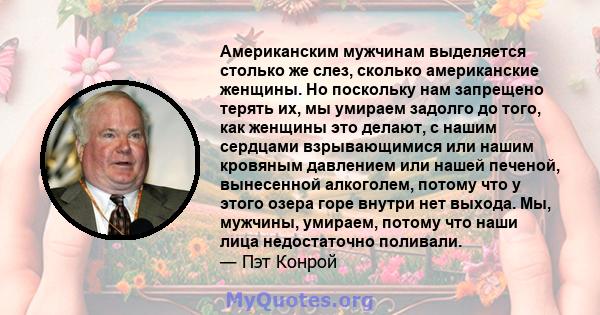 Американским мужчинам выделяется столько же слез, сколько американские женщины. Но поскольку нам запрещено терять их, мы умираем задолго до того, как женщины это делают, с нашим сердцами взрывающимися или нашим кровяным 